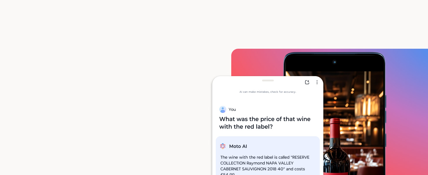 Phone Screen: You: What was the price of that wine with the red label? Moto AI: The wine with the red label is called 'RESERVE COLLECTION Raymond NAPA VALLEY CABERNET SAUVIGNON 2018 40' and costs £54.99. AI can make mistakes, check for accuracy. Ask or search...